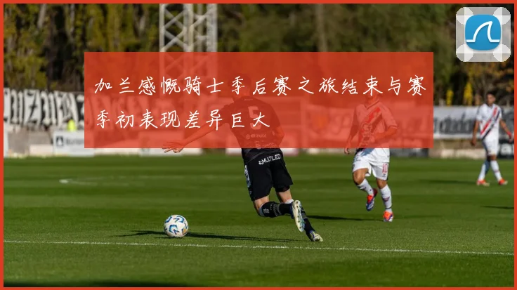 加兰感慨骑士季后赛之旅结束与赛季初表现差异巨大