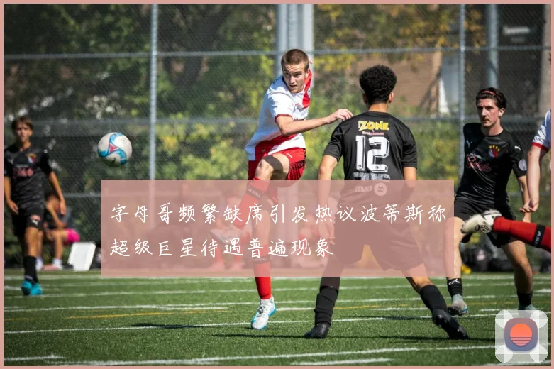 字母哥频繁缺席引发热议波蒂斯称超级巨星待遇普遍现象