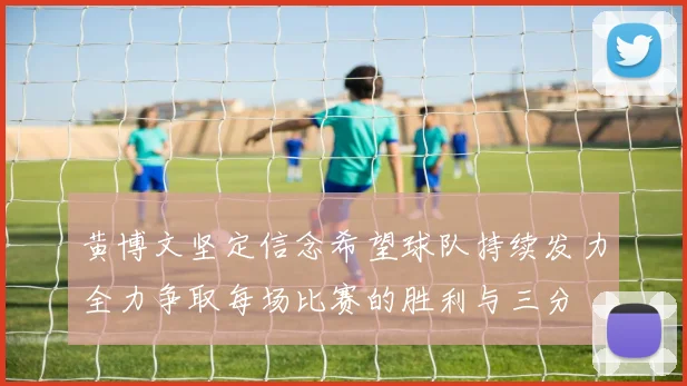 黄博文坚定信念希望球队持续发力全力争取每场比赛的胜利与三分