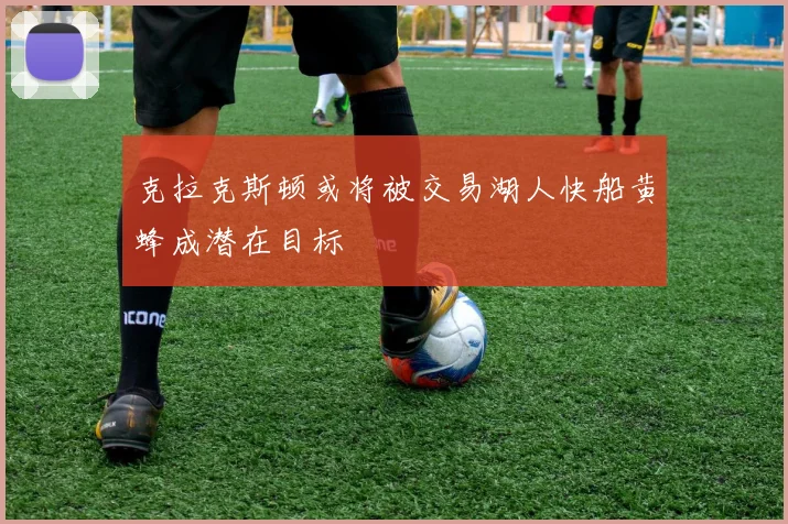 克拉克斯顿或将被交易湖人快船黄蜂成潜在目标