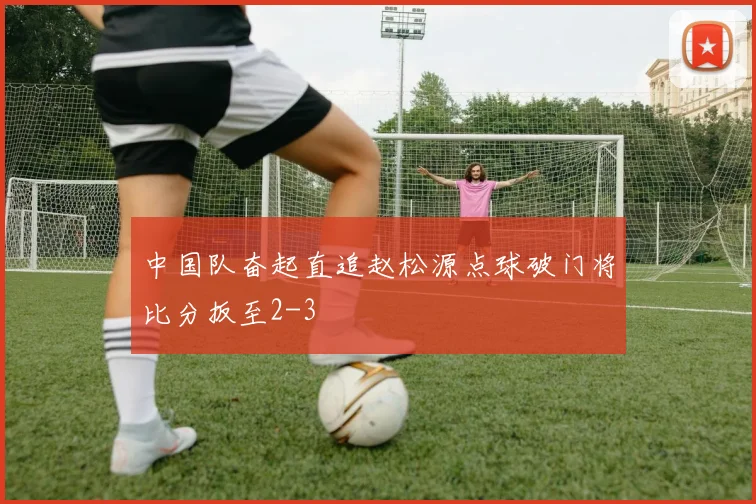 中国队奋起直追赵松源点球破门将比分扳至2-3