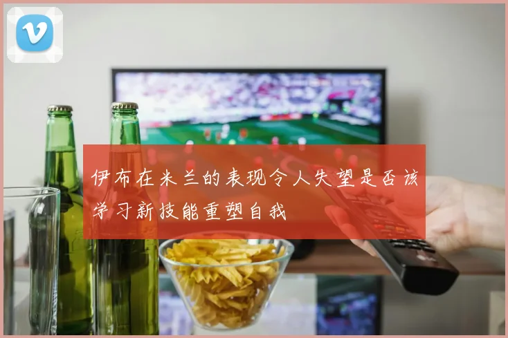 伊布在米兰的表现令人失望是否该学习新技能重塑自我