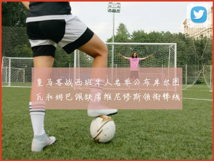 皇马客战西班牙人名单公布库尔图瓦和姆巴佩缺席维尼修斯领衔锋线阵容