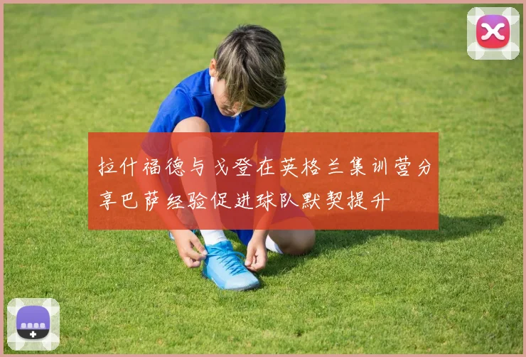 拉什福德与戈登在英格兰集训营分享巴萨经验促进球队默契提升