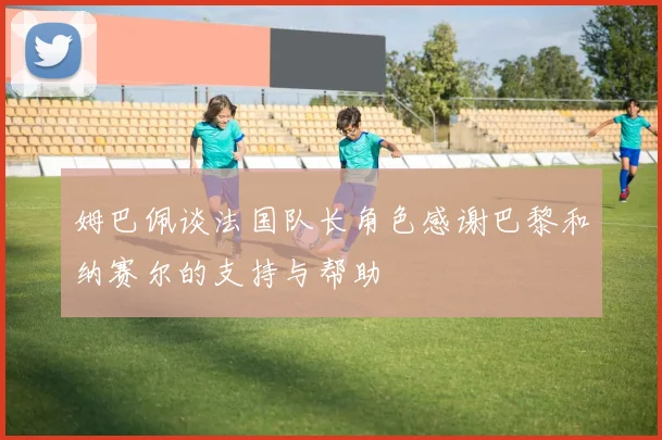 姆巴佩谈法国队长角色感谢巴黎和纳赛尔的支持与帮助