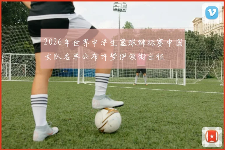 2026年世界中学生篮球锦标赛中国女队名单公布许梦伊领衔出征