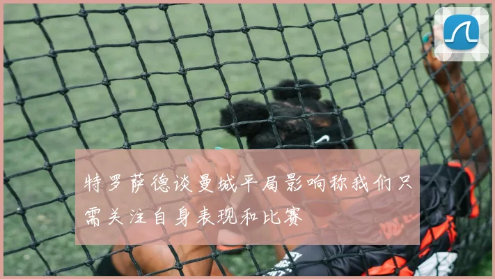 特罗萨德谈曼城平局影响称我们只需关注自身表现和比赛