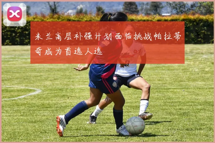 米兰高层补强计划面临挑战帕拉蒂奇成为首选人选